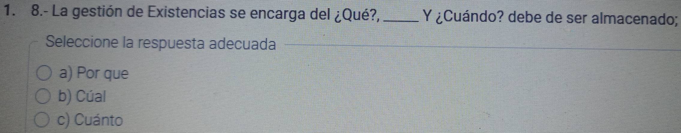 8.- La gestión de Existencias se encarga del ¿Qué?, Y ¿Cuándo? debe de ser almacenado;
Seleccione la respuesta adecuada
a) Por que
b) Cúal
c) Cuánto