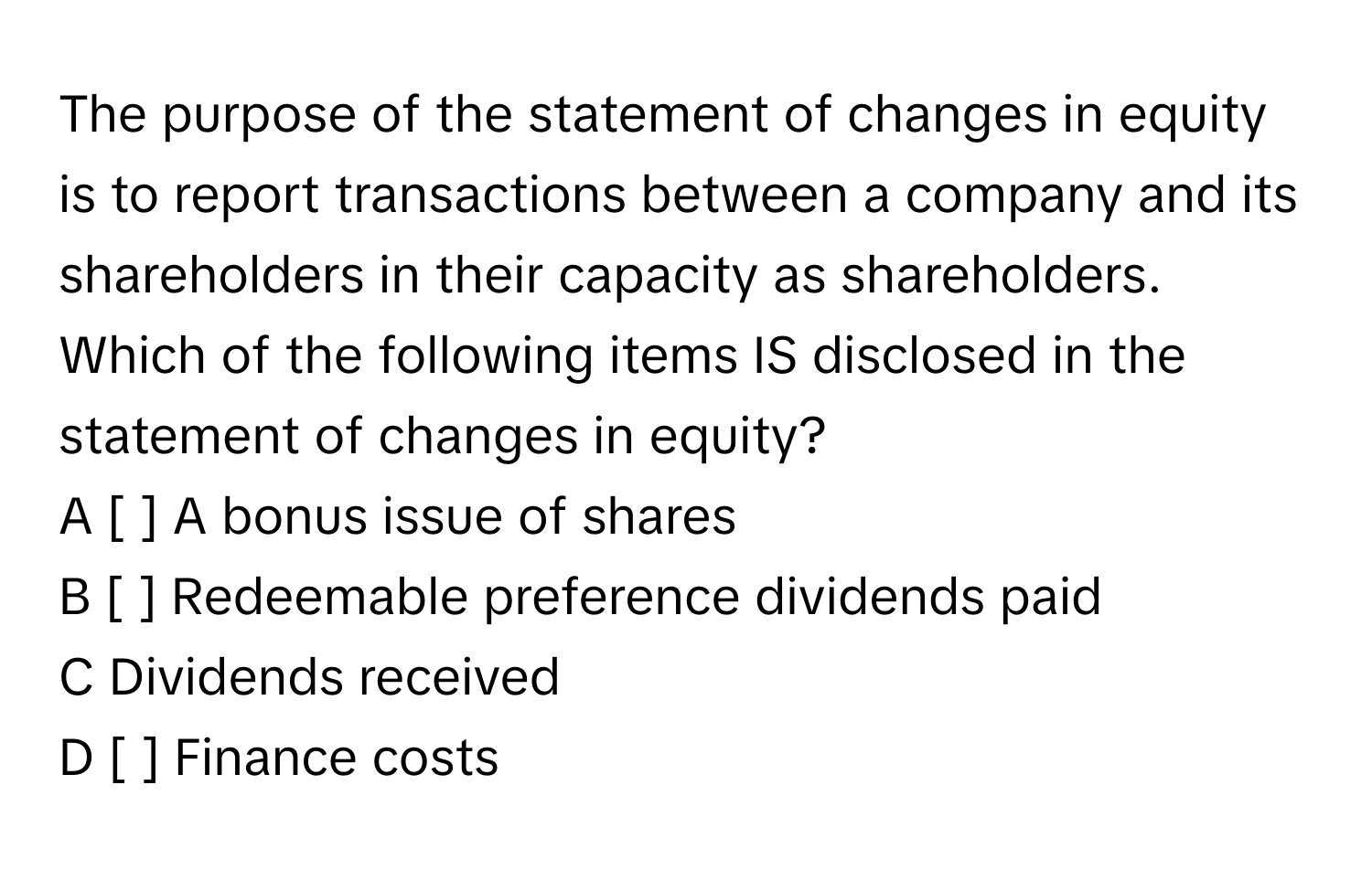 The purpose of the statement of changes in equity is to report transactions between a company and its shareholders in their capacity as shareholders. Which of the following items IS disclosed in the statement of changes in equity?
A [ ] ﻿A bonus issue of shares
B [ ] ﻿Redeemable preference dividends paid
C  Dividends received
D [ ] ﻿Finance costs