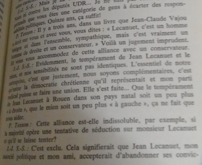 44 
. .-S.: Mais je I 
Nans ni contre les députés UDR... Je ne == 
atteds que vous êtes une catégorie de gens à écarter des respon 
nes politiques. Quinze ans, ça suffit! 
. Teon: Il y a trois ans, dans un lívre que Jean-Claude Vajou 
rént sur vous et avec vous, vous dites : « Lecanuet, c'est un homme 
mige et dans l'ensemble, sympathique, mais c'est vraiment un 
toume de droite et un conservâteur. » Voilà un jugement imprudent. 
It yus vous accommodez de cette alliance avec un conservateur. 
.S.-S.: Evidemment, le tempérament de Jean Lecanuet et le 
men, et nos sensibilités ne sont pas identiques. L'essentiel de notre 
muvise, c'est que justement, nous soyons complémentaires, c'est 
ereure la démocratie chrétienne qu'il représentait et mon parti 
ndical puisse se faire une union. Elle s'est faite... Que le tempérament 
d Jean Lecanuet à Rouen dans son pays natal soit un peu plus 
à droite », que le mien soit un peu plus « à gauche », ça ne fait que 
nous aider. 
P. Tesson: Cette alliance est-elle indissoluble, par exemple, si 
la majorité opère une tentative de séduction sur monsieur Lecanuet 
rt qu'il se laisse tenter? 
1.-7. S.-S. : C'est exclu. Cela signifierait que Jean Lecanuet, mon 
ausocié politique et mon ami, accepterait d'abandonner ses convic-