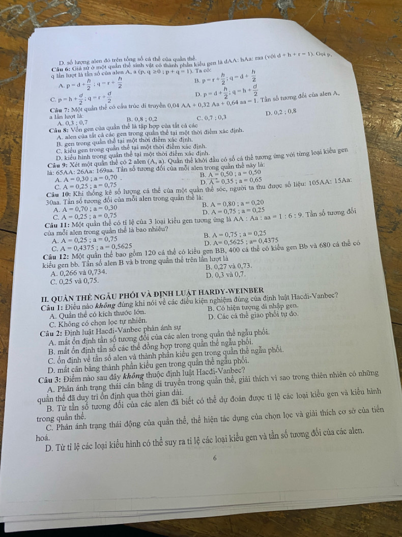 D. số lượng alen đó trên tổng số cá thể của quần thể.
Câu 6: Giả sử ở một quản thể sinh vật có thành phần kiểu gen là dAA: hAa: raa (với d+h+r-1) ). Gọi p,
q lần lượt là tần số của alen A, a (p,q≥ 0;p+q=1) Ta có: p=r+ h/2 ;q=d+ h/2 
A. p=d+ h/2 ;q=r+ h/2  B.
C. p=h+ d/2 :q=r+ d/2  D. p=d+ h/2 ;q=h+ d/2 
Câu 7:Moverline O quần thể có cầu trúc đi truyền 0,04 AA+0,32Aa+0,64aa=1 Tần số tương đối của alen A,
a lần lượt là: B. 0,8;0,2 S 0,7;0,3
A. 0.3:0 7 D. 0.2;0.8
Cầu 8: Vốn gen của quần thể là tập hợp của tắt cả các
A. alen của tất cả các gen trong quần thể tại một thời điểm xác định.
B. gen trong quần thể tại một thời điểm xác định.
C. kiểu gen trong quần thể tại một thời điểm xác định.
D. kiểu hình trong quần thể tại một thời điểm xác định.
Câu 9: Xét một quần thể có 2 alen (A,a). Quần thể khởi đầu có số cá thể tương ứng với từng loại kiểu gen
là: 65AA: 26Aa: 169aa. Tần số tương đối của mỗi alen trong quản thể này là:
A. A=0,30;a=0,70. B. A=0,50;a=0,50
D. overline A=0,35;a=0,65
C.
Câu 10: Khi thống kê số lượng cá A=0,25;a=0,75 the của một quần thể sóc, người ta thu được số liệu: 105AA: 15Aa:
30aa. Tần số tương đối của mỗi alen trong quần thể là:
B.
A. A=0,70;a=0,30 A=0,80;a=0,20
D. A=0,75;a=0,25
C. A=0,25;a=0,75
11:M6t t quần thể có tỉ lệ của 3 loại kiểu gen tương ứng là AA : :Aa:aa=1:6:9. Tần số tương đối
của mỗi alen trong quần thể là bao nhiêu?
Câu 11: A=0,5625;a=0,4375
B. A=0,75;a=0,25
A. A=0,25;a=0,75
D.
C. A=0,4375;a=0,5625 nồm 120 cá thể có kiều gen BB, 400 cá thể có kiểu gen Bb và 680 cá thể có
Câu
kiểu gen bb. Tần số alen B và b trong quần thể trên lần lượt là
A. 0,266 và 0,734. B. 0,27 và 0,73.
C. 0,25 và 0,75. D. 0,3 và 0,7.
II. QUÀN THẻ NGÃU PHỚI và đỊNH LUậT HARDY-WEINBER
Câu 1: Điều nào không đúng khi nói về các điều kiện nghiệm đúng của định luật Hacdi-Vanbec?
A. Quần thể có kích thước lớn. B. Có hiện tượng di nhập gen.
C. Không có chọn lọc tự nhiên. D. Các cá thể giao phối tự do.
Câu 2: Định luật Hacđi-Vanbec phản ánh sự
A. mất ổn định tần số tương đổi của các alen trong quần thể ngẫu phối.
B. mất ổn định tần số các thể đồng hợp trong quần thể ngẫu phối.
C. ổn định về tần số alen và thành phần kiểu gen trong quần thê ngẫu phối.
D. mất cân bằng thành phần kiểu gen trong quần thể ngẫu phối.
Câu 3: Điểm nào sau đây không thuộc định luật Hacđi-Vanbec?
A. Phản ánh trạng thái cân bằng di truyền trong quần thể, giải thích vì sao trong thiên nhiên có những
quần thể đã duy trì ổn định qua thời gian dài.
B. Từ tần số tương đối của các alen đã biết có thể dự đoán được tỉ lệ các loại kiểu gen và kiểu hình
trong quần thể. C. Phản ánh trạng thái động của quần thể, thể hiện tác dụng của chọn lọc và giải thích cơ sở của tiến
hoá.
D. Từ tỉ lệ các loại kiểu hình có thể suy ra tỉ lệ các loại kiểu gen và tần số tương đối của các alen.
6