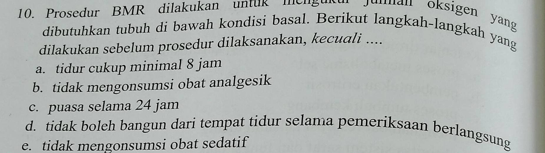 Prosedur BMR dilakukan untuk mengunu Junan oksigen yang
dibutuhkan tubuh di bawah kondisi basal. Berikut langkah-langkah yang
dilakukan sebelum prosedur dilaksanakan, kecuali ....
a. tidur cukup minimal 8 jam
b. tidak mengonsumsi obat analgesik
c. puasa selama 24 jam
d. tidak boleh bangun dari tempat tidur selama pemeriksaan berlangsung
e. tidak mengonsumsi obat sedatif