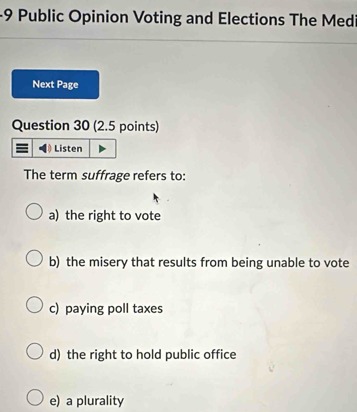 Public Opinion Voting and Elections The Medi
Next Page
Question 30 (2.5 points)
Listen
The term suffrage refers to:
a) the right to vote
b) the misery that results from being unable to vote
c) paying poll taxes
d) the right to hold public office
e) a plurality