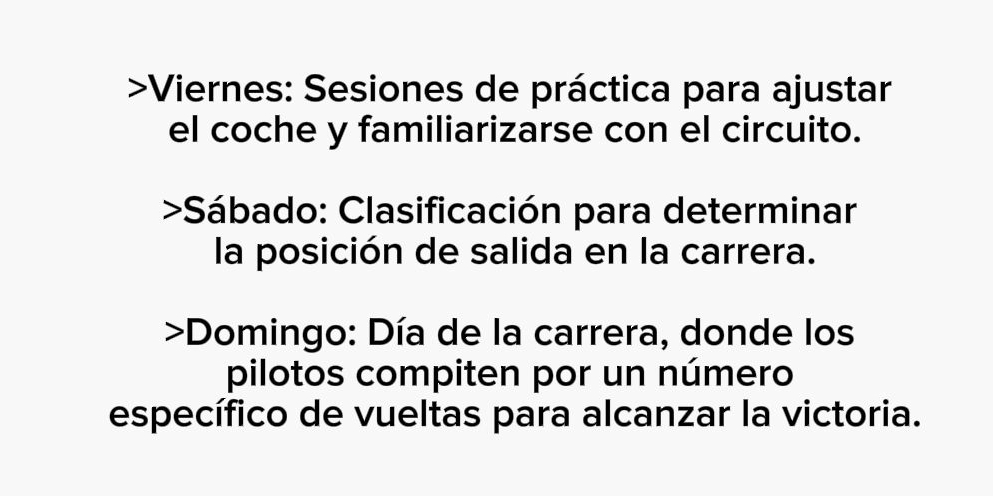 >Viernes: Sesiones de práctica para ajustar 
el coche y familiarizarse con el circuito. 
>Sábado: Clasificación para determinar 
la posición de salida en la carrera. 
>Domingo: Día de la carrera, donde los 
pilotos compiten por un número 
específico de vueltas para alcanzar la victoria.