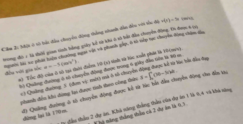 Một 6 tố bắt đầu chuyển động thắng nhanh dẫn đều với tốc độ v(t)=5t (m/s); 
trong đô r là thời gian tính bằng giây kể từ khí ô tô bắt đầu chuyển động. Đi được 6 (s
người lái xe phát hiện chướng ngại vật và phanh gấp, ô tô tiếp tục chuyển động chậm đần 
lúc bắt đầu đạp 
a) Tốc độ của ô tô tại thời điểm 10 (s) tính từ lúc xuất phát là 10(m/s) 
đều với gia tốc a=-5(m/s^2). 
b) Quãng đường ô tô chuyển động được trong 6 giây đầu tiên là 80 m
c) Quảng đường S (đơn vị: mét) mà ô tô chuyển 
phanh đến khi dừng lại được tính theo công thức S=∈t _0^6(30-5t)dt. 
d) Quãng đường ô tô chuyển động được kể từ lúc bắt đầu chuyển động cho đến kh 
ty đầu thầu 2 dự án. Khả năng thắng thầu của dự án 1 là 0, 4 và khả năng 
K hã năng thắng thầu cả 2 dự án là 0, 3. 
dừng lại là 170 m.