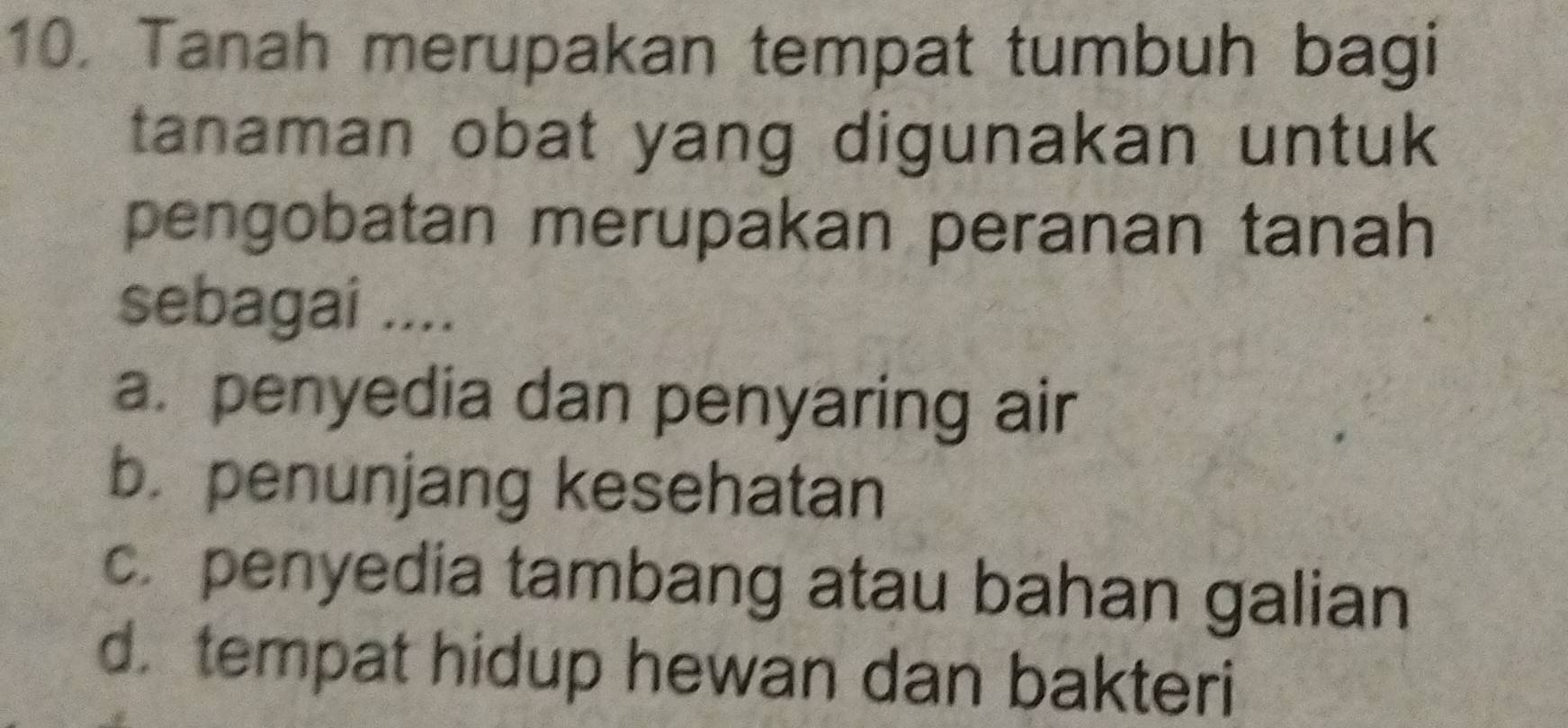 Tanah merupakan tempat tumbuh bagi
tanaman obat yang digunakan untuk
pengobatan merupakan peranan tanah
sebagai ....
a. penyedia dan penyaring air
b. penunjang kesehatan
c. penyedia tambang atau bahan galian
d. tempat hidup hewan dan bakteri