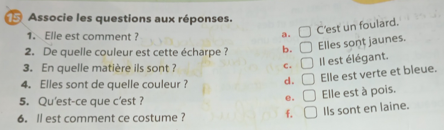 Associe les questions aux réponses.
C’est un foulard.
1. Elle est comment ? a.
2. De quelle couleur est cette écharpe ?
b. Elles sont jaunes.
3. En quelle matière ils sont ?
C . Il est élégant.
4. Elles sont de quelle couleur ?
d. Elle est verte et bleue.
5. Qu'est-ce que c'est ?
e. Elle est à pois.
6. ll est comment ce costume ?
f. Ils sont en laine.