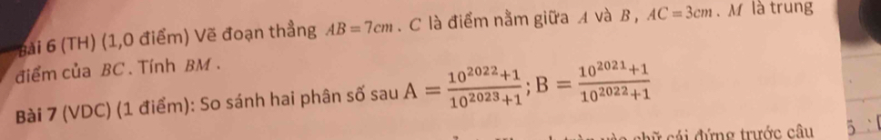 (TH) (1,0 điểm) Vẽ đoạn thẳng AB=7cm. C là điểm nằm giữa A và B , AC=3cm. M là trung 
điểm của BC. Tính BM. 
Bài 7 (VDC) (1 điểm): So sánh hai phân số sauA= (10^(2022)+1)/10^(2023)+1 ; B= (10^(2021)+1)/10^(2022)+1 
hữ cái đứng trước câu