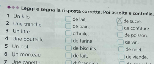 Leggi e segna la risposta corretta. Poi ascolta e controlla. 
1 Un kilo de lait. de sucre. 
2 Une tranche de pain. de confiture. 
3 Un litre d'huile. de poisson. 
4 Une bouteille de farine. de vin. 
5 Un pot de biscuits. de miel. 
6 Un morceau de lait. de viande. 
7 Une canette