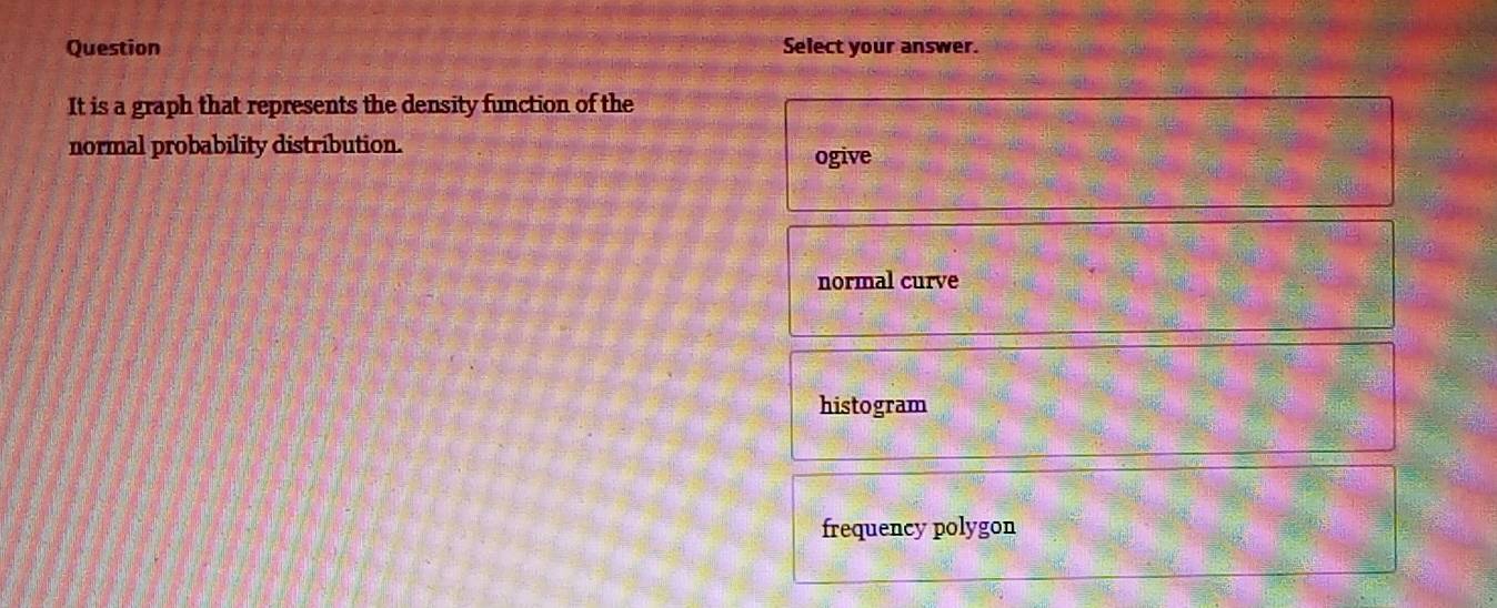 Question Select your answer.
It is a graph that represents the density function of the
normal probability distribution.
ogive
normal curve
histogram
frequency polygon