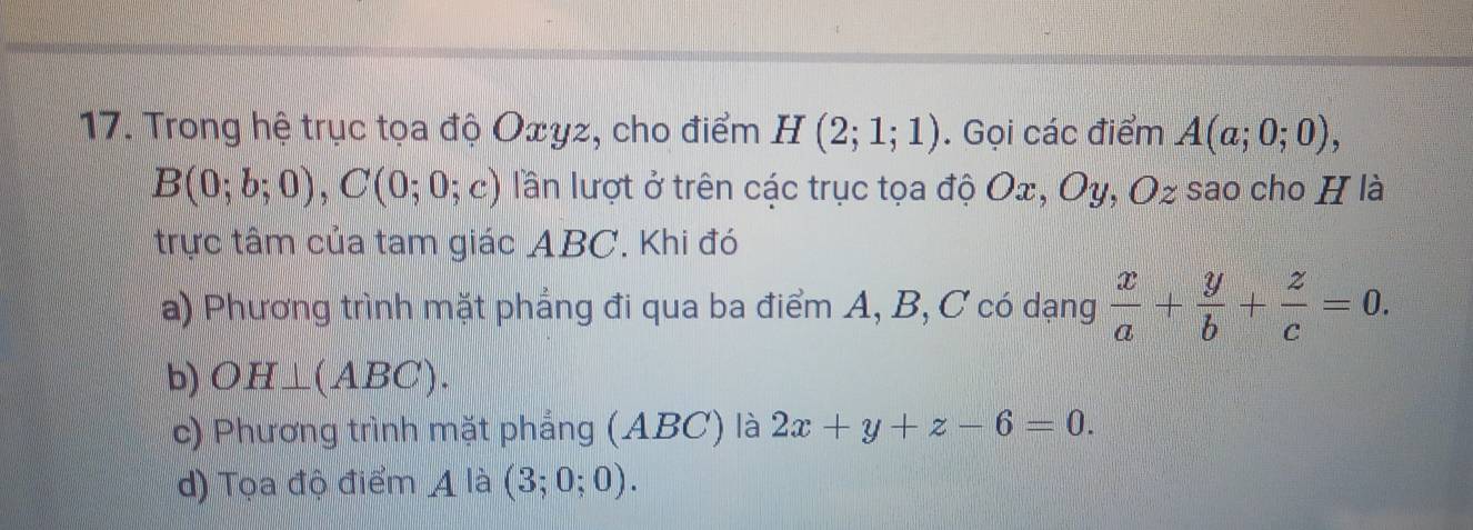 Trong hệ trục tọa độ Oxyz, cho điểm H(2;1;1). Gọi các điểm A(a;0;0),
B(0;b;0), C(0;0;c) lần lượt ở trên các trục tọa độ Ox, Oy, Oz sao cho H là
trực tâm của tam giác ABC. Khi đó
a) Phương trình mặt phẳng đi qua ba điểm A, B, C có dạng  x/a + y/b + z/c =0.
b) OH⊥ (ABC).
c) Phương trình mặt phẳng (ABC) là 2x+y+z-6=0.
d) Tọa độ điểm 4 là (3;0;0).