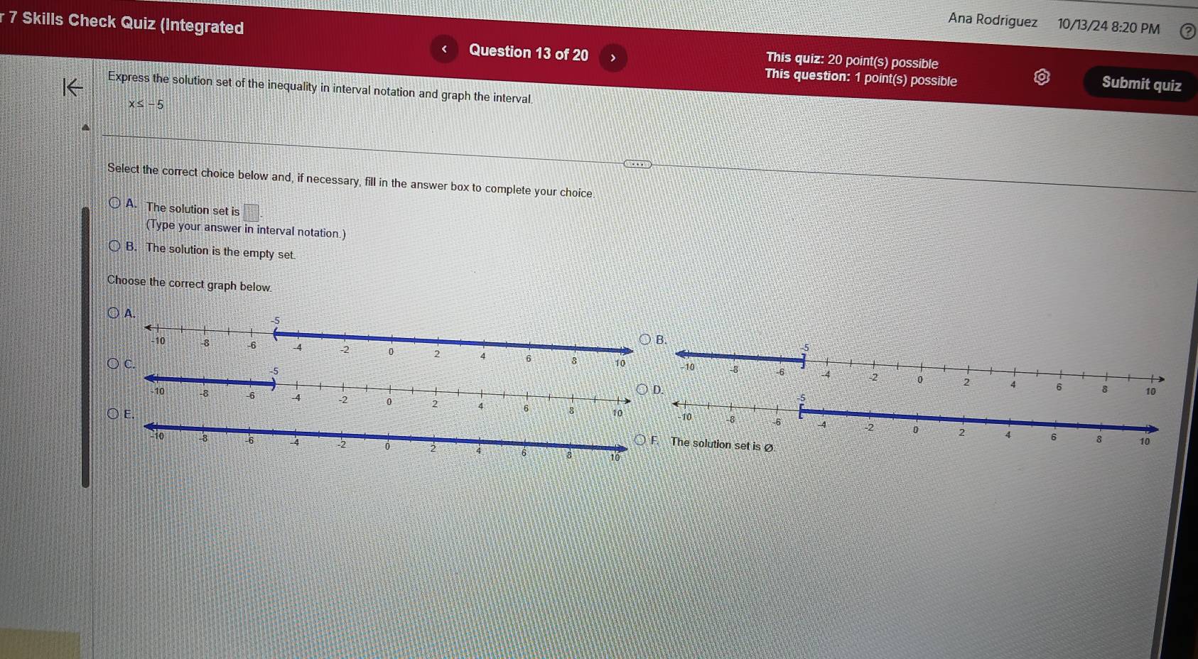 Ana Rodriguez 10/13/24 8:20 PM
r 7 Skills Check Quiz (Integrated Question 13 of 20 This quiz: 20 point(s) possible
This question: 1 point(s) possible
Submit quiz
Express the solution set of the inequality in interval notation and graph the interval
x≤ -5
Select the correct choice below and, if necessary, fill in the answer box to complete your choice.
A. The solution set is □ 
(Type your answer in interval notation.)
B. The solution is the empty set.
Choose the correct graph below.