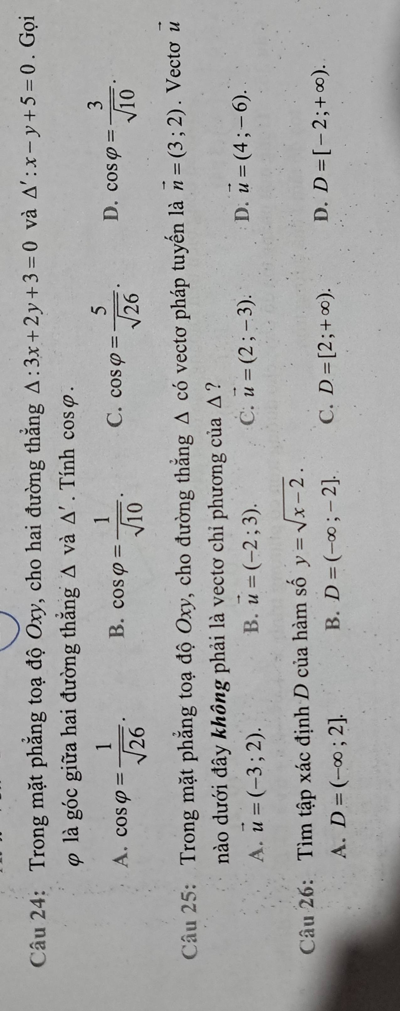 Trong mặt phẳng toạ độ Oxy, cho hai đường thắng △ :3x+2y+3=0 và △ ':x-y+5=0. Gọi
φ là góc giữa hai đường thắng △ Vdot a△ '. Tính cos varphi.
A. cos varphi = 1/sqrt(26) . cos varphi = 1/sqrt(10) . cos varphi = 5/sqrt(26) . 
B.
C.
D. cos varphi = 3/sqrt(10) . 
Câu 25: Trong mặt phẳng toạ độ Oxy, cho đường thắng △ cd vectơ pháp tuyến là vector n=(3;2). Vecto vector u
nào dưới đây không phải là vectơ chỉ phương của △ ?
A. vector u=(-3;2). B. vector u=(-2;3). C. vector u=(2;-3). D. vector u=(4;-6). 
Câu 26: Tìm tập xác định D của hàm số y=sqrt(x-2).
A. D=(-∈fty ;2].
B. D=(-∈fty ;-2]. C. D=[2;+∈fty ).
D. D=[-2;+∈fty ).