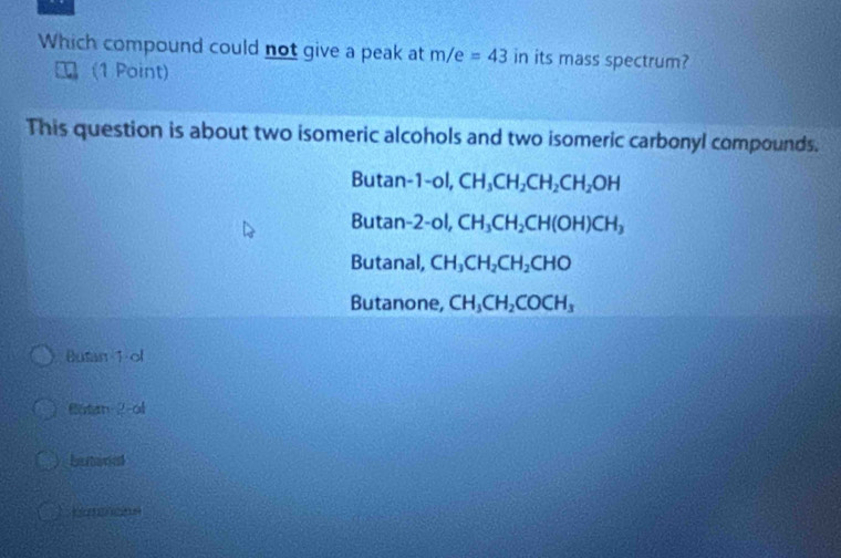 Which compound could not give a peak at m/e=43 in its mass spectrum?
(1 Point)
This question is about two isomeric alcohols and two isomeric carbonyl compounds.
Butan -1-oI, CH_3CH_2CH_2CH_2OH
Butan 2-ol, CH_3CH_2CH(OH)CH_3
Butanal, CH_3CH_2CH_2CHO
Butanone, CH_3CH_2COCH_3
Butan 1 ol
otan 2 -ol
Lartanet