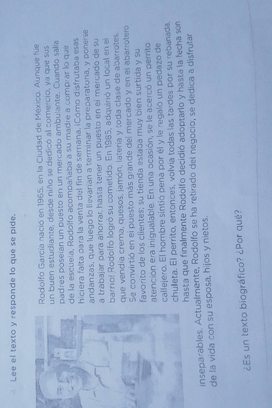 Lee el texto y responde lo que se pide. 
Rodolfo García nació en 1965, en la Ciudad de México. Aunque fue 
un buen estudiante, desde niño se dedicó al comercio, ya que sus 
padres poseían un puesto en un mercado ambulante. Cuando salía 
de la escuela, Rodolfo acompañaba a su madre a comprar lo que 
hiciera falta para la venta del fin de semana. ¡Cómo disfrutaba esas 
andanzas, que luego lo llevarían a terminar la preparatoría, y ponerse 
a trabajar para ahorrar, hasta tener un puesto en eí mercado de su 
barrio! Rodolfo logró su cometido. En 1985, adquirió un local en el 
que vendía crema, quesos, jamón, latería y toda clase de abarrotes. 
Se convirtió en el puesto más grande del mercado y en el abarrotero 
favorito de los clientes; su tienda estaba muy bien surtida y su 
atención era inigualable. En una ocasión, se le acercó un perrito 
callejero. El hombre sintió pena por él y le regaló un pedazo de 
chuleta. El perrito, entonces, volvía todas las tardes por su rebanada, 
hasta que finalmente Rodolfo decidió adoptarlo y hasta la fecha son 
inseparables. Actualmente, Rodolfo se ha retirado del negocio; se dedica a disfrutar 
de la vida con su esposa, hijos y nietos. 
¿Es un texto biográfico? ¿Por qué?