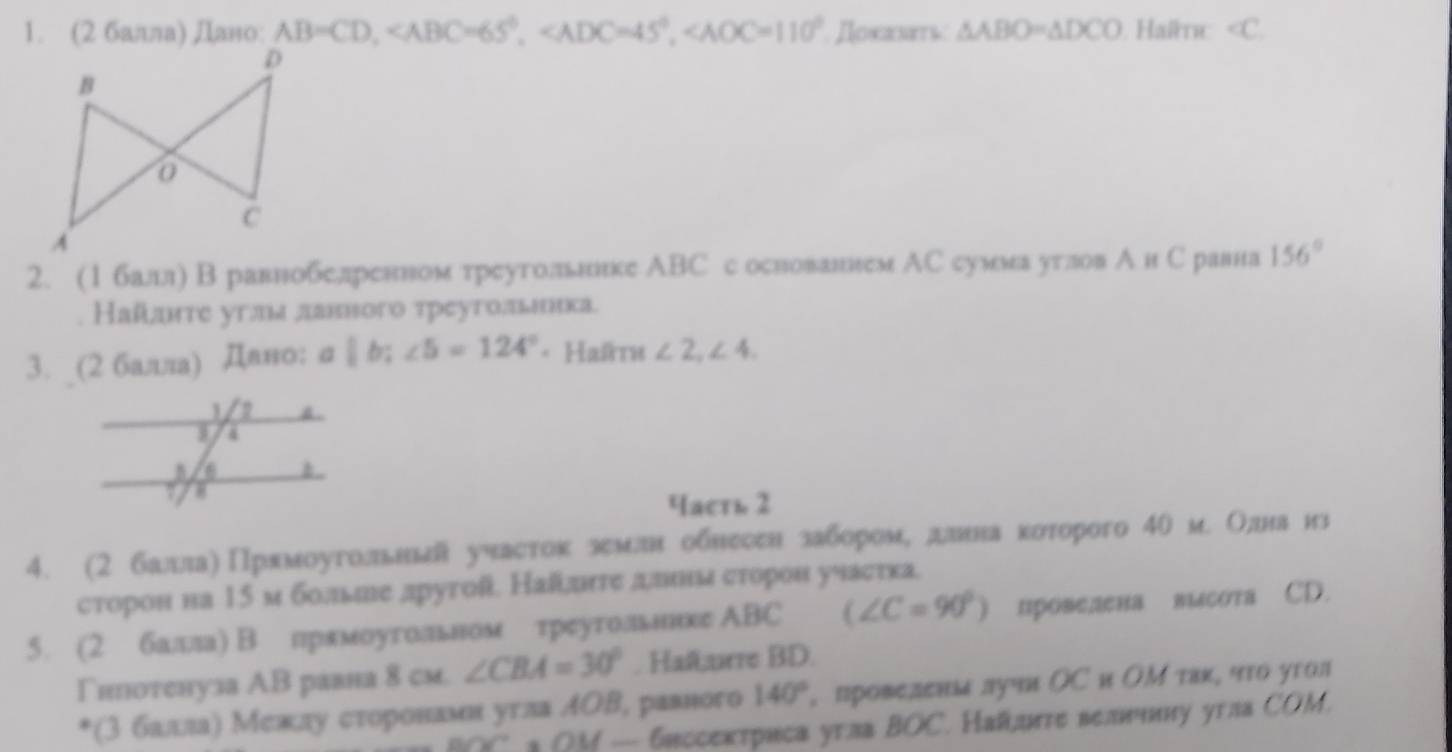 (2 балла) Дано AB=CD, Ποκαλαтι: △ ABO=△ DCO Haïmc ∠ C
2. (1балл) В равнобелренном треутолвьнике АBС с основанием АС сумма утлов А и С равна 156°
Наί¸лте угля лаввого треугольιеька.
3. (2 балла) Дано: σ b;∠ 5=124° * Haïru ∠ 2,∠ 4.
часть 2
4. (2 балла)Прπмоугольньл участок землн обнесен забороме длнна которого 40 м. Олднанз
сторон на 15 м больие другой. Наί¸лнге ддвнм сторон учаетка.
5. (2 балла) Впрямоугольном треуголвьннке ΑBC (∠ C=90°) провелена высота CD.
Γипотенуза АВ равна 8 см. ∠ CBA=30°. Haf,urre BD.
*(3 балаίлаη Межιлу сτоронамнαугла ΑΟΒ, равного 140° , провелεнаа лучи ΟС и ΟΜ таκ, что угол
a M — 6иссектриса угла BOC. Най,uгте велнннну угла COM.