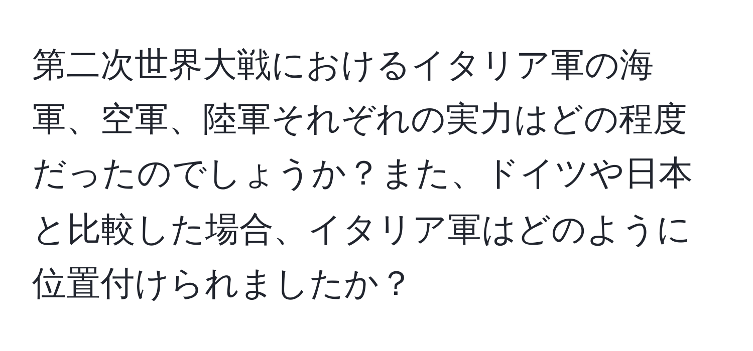 第二次世界大戦におけるイタリア軍の海軍、空軍、陸軍それぞれの実力はどの程度だったのでしょうか？また、ドイツや日本と比較した場合、イタリア軍はどのように位置付けられましたか？