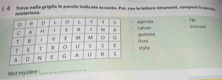 Trova nella griglia le parole indicate accanto. Poi, con le lettere rimanenti, componi la parols 
misteriosa. 
. agenda TBI 
cahier 
trousse 
gomme 
。 livre 
stylo 
Mot mystère : 
_