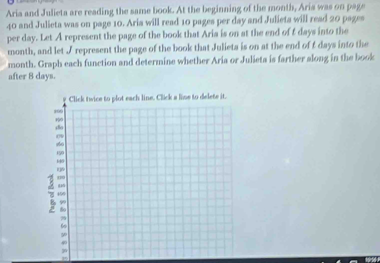 Aria and Julieta are reading the same book. At the beginning of the month, Aria was on page
40 and Julieta was on page 10. Aria will read 10 pages per day and Julieta will read 20 pages 
per day. Let A represent the page of the book that Aria is on at the end of t days into the
month, and let I represent the page of the book that Julieta is on at the end of I days into the
month. Graph each function and determine whether Aria or Julieta is farther along in the book 
after 8 days. 
29