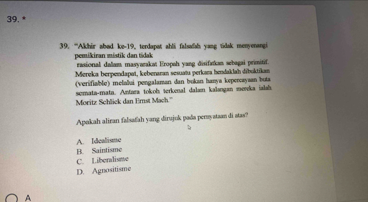 “Akhir abad ke-19, terdapat ahli falsafah yang tidak menyenangi
pemikiran mistik dan tidak
rasional dalam masyarakat Eropah yang disifatkan sebagai primitif.
Mereka berpendapat, kebenaran sesuatu perkara hendaklah dibuktikan
(verifiable) melalui pengalaman dan bukan hanya kepercayaan buta
semata-mata. Antara tokoh terkenal dalam kalangan mereka ialah
Moritz Schlick dan Ernst Mach.”
Apakah aliran falsafah yang dirujuk pada pernyataan di atas?
A. Idealisme
B. Saintisme
C. Liberalisme
D. Agnositisme
A