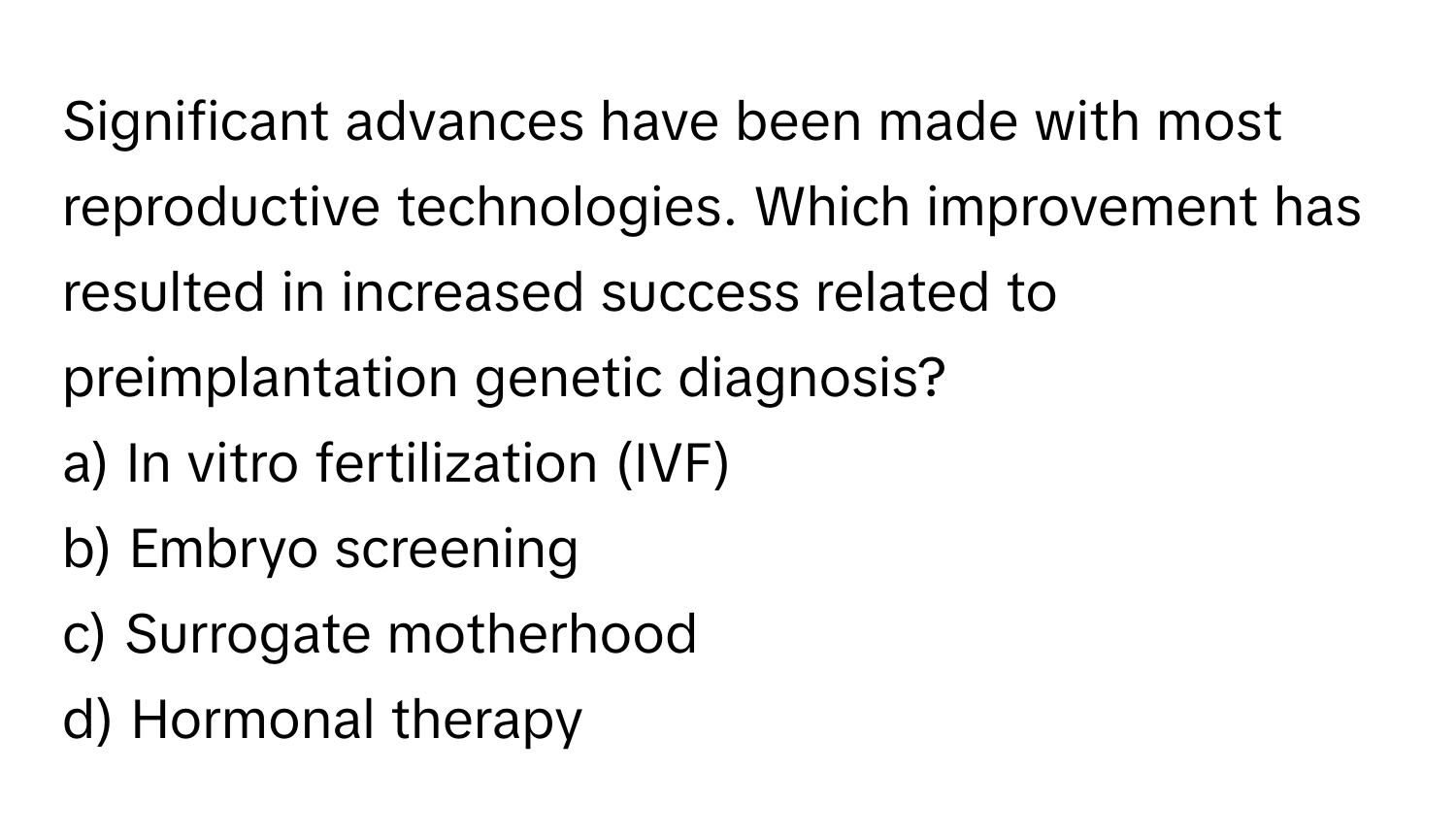 Significant advances have been made with most reproductive technologies. Which improvement has resulted in increased success related to preimplantation genetic diagnosis? 

a) In vitro fertilization (IVF) 
b) Embryo screening 
c) Surrogate motherhood 
d) Hormonal therapy