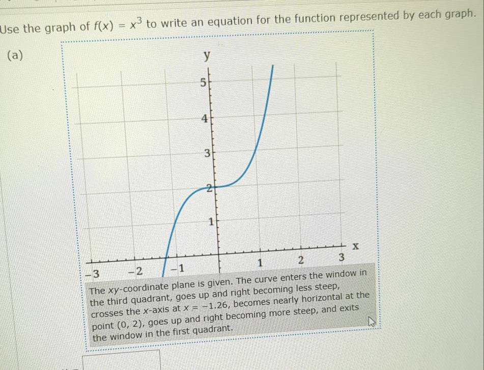 Use the graph of f(x)=x^3 to write an equation for the function represented by each graph. 
(a) 
The xy -coordinate plane is given. The curve enters the window in 
the third quadrant, goes up and right becoming less steep, 
crosses the x-axis at x=-1.26 , becomes nearly horizontal at the 
point (0,2) , goes up and right becoming more steep, and exits 
the window in the first quadrant.