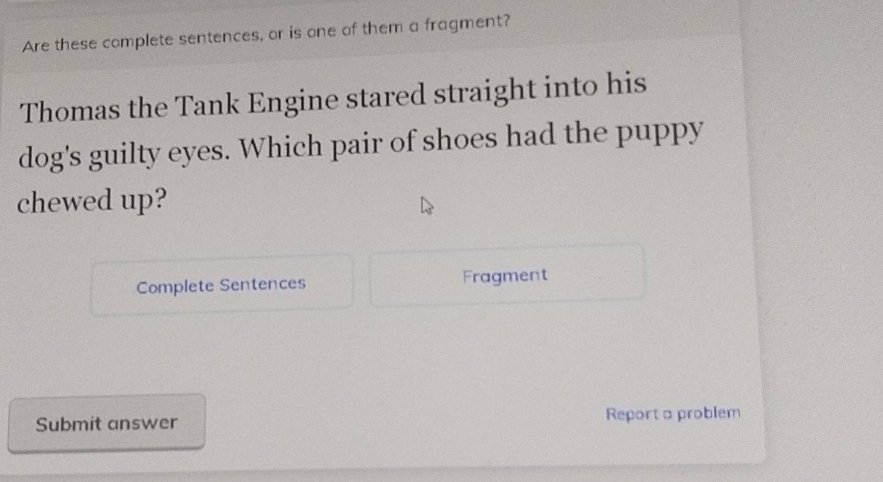 Are these complete sentences, or is one of them a fragment? 
Thomas the Tank Engine stared straight into his 
dog's guilty eyes. Which pair of shoes had the puppy 
chewed up? 
Complete Sentences Fragment 
Submit answer Report a problem