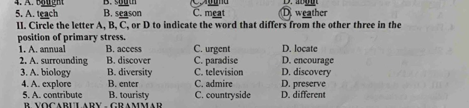 4. A. ba ught B. south D.about
5. A. teach B. season C. meat D weather
II. Circle the letter A, B, C, or D to indicate the word that differs from the other three in the
position of primary stress.
1. A. annual B. access C. urgent D. locate
2. A. surrounding B. discover C. paradise D. encourage
3. A. biology B. diversity C. television D. discovery
4. A. explore B. enter C. admire D. preserve
5. A. contribute B. touristy C. countryside D. different
B. VOCABULARY - GRAMMAR