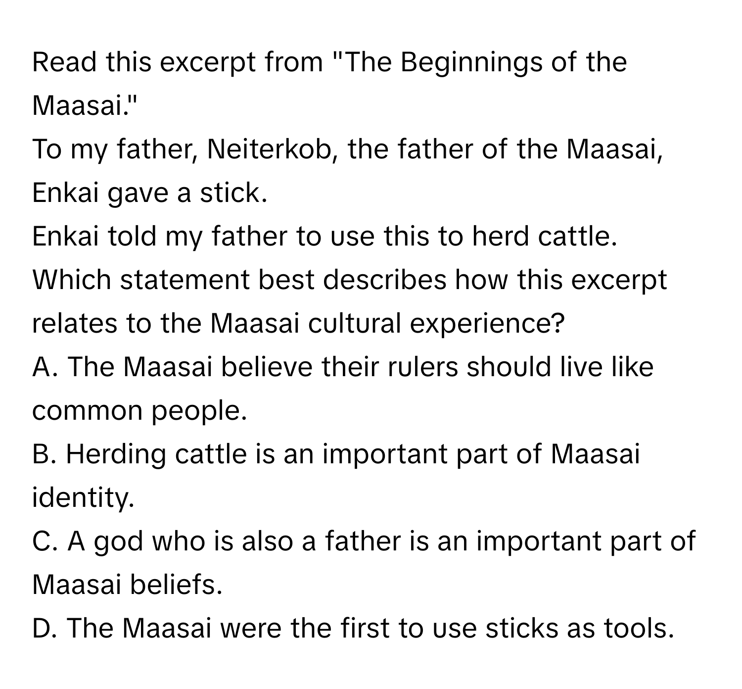 Read this excerpt from "The Beginnings of the Maasai." 
To my father, Neiterkob, the father of the Maasai, Enkai gave a stick. 
Enkai told my father to use this to herd cattle. 
Which statement best describes how this excerpt relates to the Maasai cultural experience?

A. The Maasai believe their rulers should live like common people. 
B. Herding cattle is an important part of Maasai identity. 
C. A god who is also a father is an important part of Maasai beliefs. 
D. The Maasai were the first to use sticks as tools.