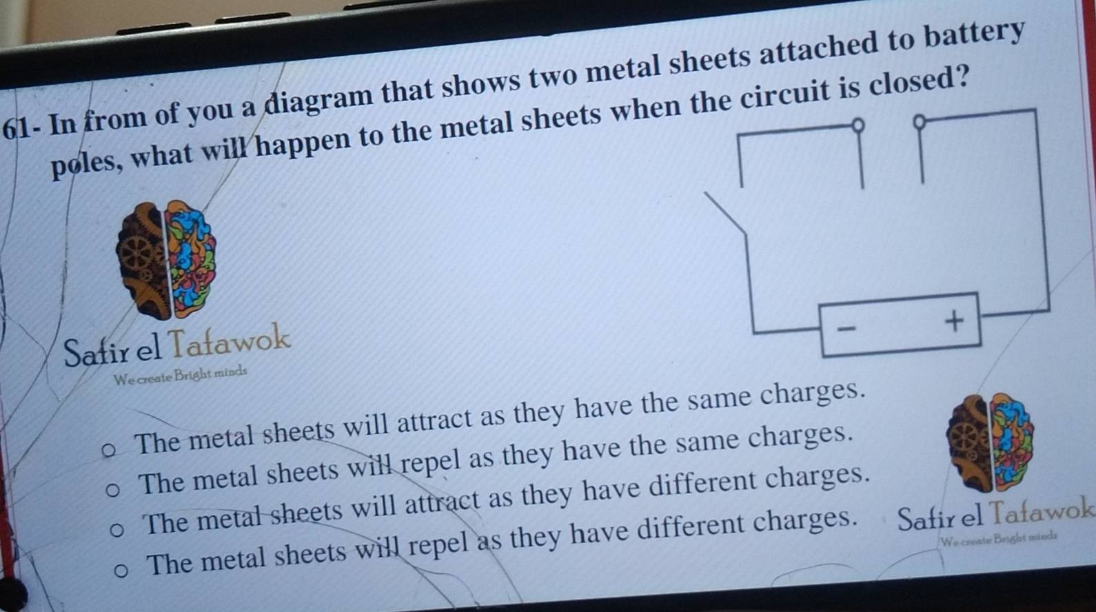 61- In from of you a diagram that shows two metal sheets attached to battery
pøles, what will happen to the metal sheets when the circuit is closed?
Safir el Tafawok

+
We create Bright minds
The metal sheets will attract as they have the same charges.
The metal sheets will repel as they have the same charges.
The metal sheets will attract as they have different charges.
The metal sheets will repel as they have different charges. Safir el Tafawok
We create Bright minds