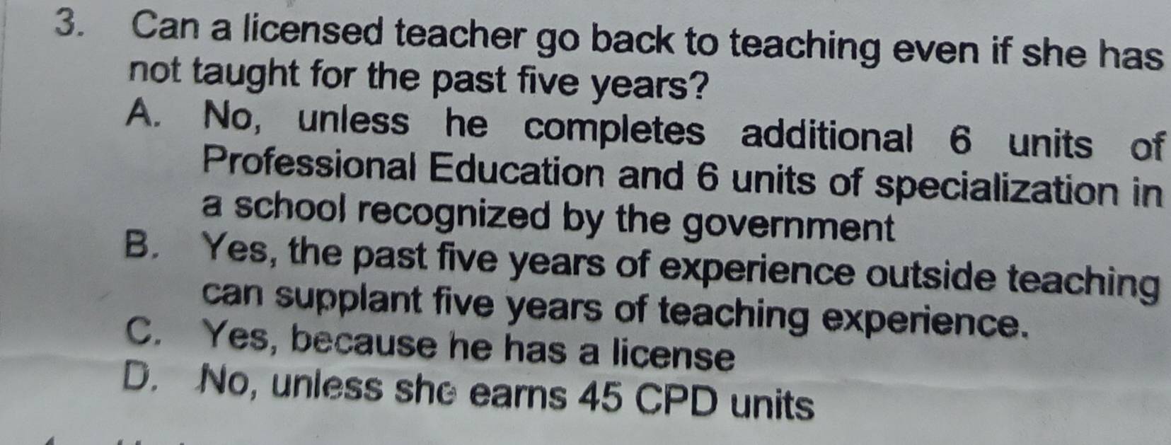 Can a licensed teacher go back to teaching even if she has
not taught for the past five years?
A. No, unless he completes additional 6 units of
Professional Education and 6 units of specialization in
a school recognized by the government.
B. Yes, the past five years of experience outside teaching
can supplant five years of teaching experience.
C. Yes, because he has a license
D. No, unless she earns 45 CPD units