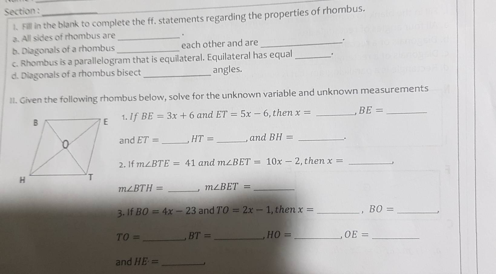 Section :_ 
I. Fill in the blank to complete the ff. statements regarding the properties of rhombus. 
a. All sides of rhombus are_ 
. 
b. Diagonals of a rhombus _each other and are_ 
. 
c. Rhombus is a parallelogram that is equilateral. Equilateral has equal_ 
. 
d. Diagonals of a rhombus bisect _angles. 
II. Given the following rhombus below, solve for the unknown variable and unknown measurements 
, 
1. If BE=3x+6 and ET=5x-6 , then x= _ BE= _ 
and ET= _ HT= _, and BH= _. 
2. If m∠ BTE=41 and m∠ BET=10x-2 ,then x= _
m∠ BTH= _ 
、 m∠ BET= _ 
3. If BO=4x-23 and TO=2x-1 ,then x= _
BO= _ 
_ TO=
_ BT=
HO= _
OE=
_ 
and HE= _