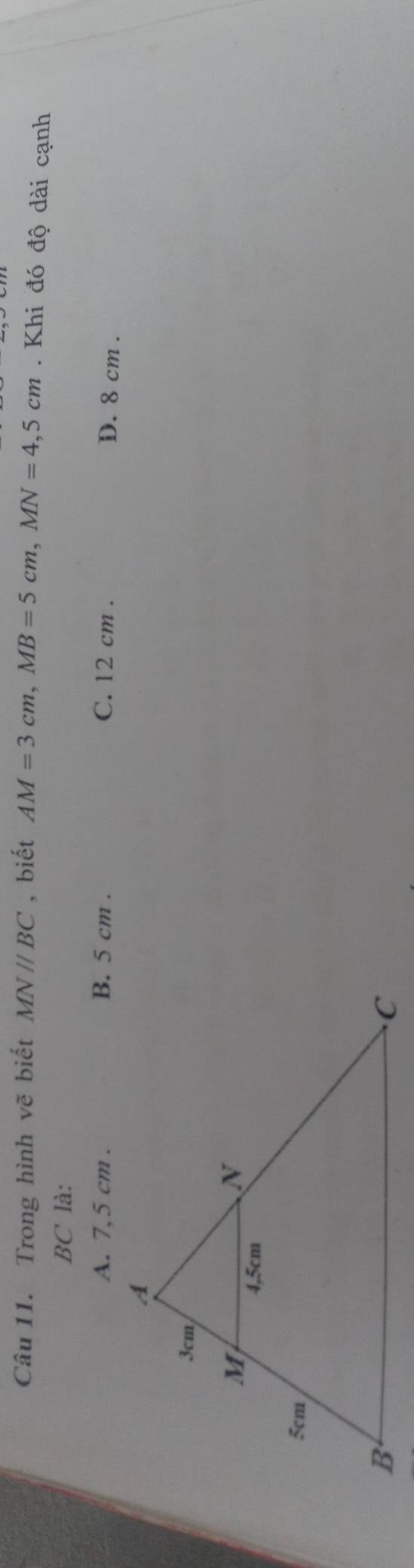 Trong hình vẽ biết MNparallel BC ,biết AM=3cm, MB=5cm, MN=4,5cm. Khi đó độ dài cạnh
BC là:
A. 7,5 cm. B. 5 cm. C. 12 cm.
D. 8 cm.