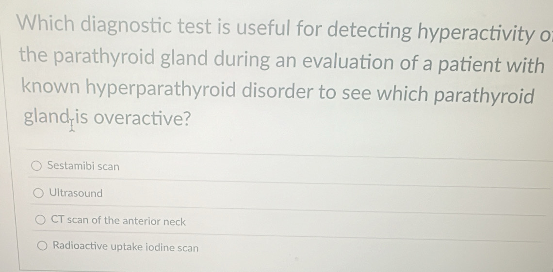 Which diagnostic test is useful for detecting hyperactivity o
the parathyroid gland during an evaluation of a patient with
known hyperparathyroid disorder to see which parathyroid
gland is overactive?
Sestamibi scan
Ultrasound
CT scan of the anterior neck
Radioactive uptake iodine scan