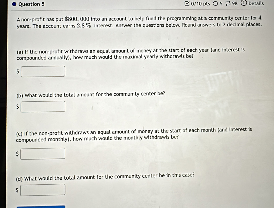 つ 5? 98 Details 
A non-profit has put $800, 000 into an account to help fund the programming at a community center for 4
years. The account earns 2.8 % interest. Answer the questions below. Round answers to 2 decimal places. 
(a) If the non-profit withdraws an equal amount of money at the start of each year (and interest is 
compounded annually), how much would the maximal yearly withdrawls be?
$
(b) What would the total amount for the community center be?
$
(c) If the non-profit withdraws an equal amount of money at the start of each month (and interest is 
compounded monthly), how much would the monthly withdrawls be?
$
(d) What would the total amount for the community center be in this case?
$