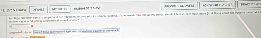 DETAILS MY NOTES KMBIALG7 2.5.057. PREVIOUS ANSWERS ASK YOUR TEACHER PRACTICE AN 
A college professor wants to supplement her retirement income with investment interest. If she invests $16,000 at 6% annual simple interest, how much more (in dollars) would she have to invest at 
achieve a goal of $1,450 in supplemental annual income?
$
Suggested tutorial: Learn It: Solve an investment application using a linear equation in one variable