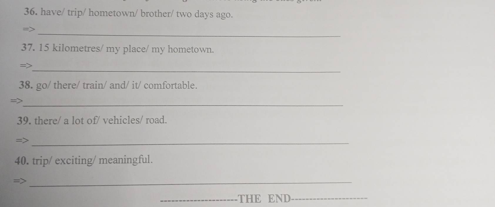 have/ trip/ hometown/ brother/ two days ago. 
_ 
=> 
37. 15 kilometres / my place/ my hometown. 
_ 
=> 
38. go/ there/ train/ and/ it/ comfortable. 
_ 
=> 
39. there/ a lot of/ vehicles/ road. 
_= 
40. trip/ exciting/ meaningful. 
_ 
_THE END_