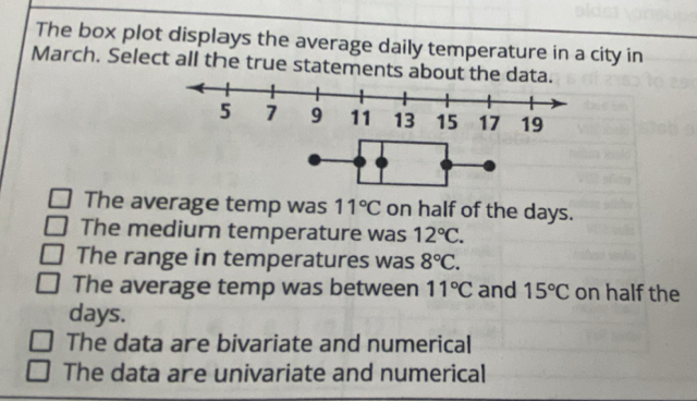 The box plot displays the average daily temperature in a city in
March. Select all the true statements about the data.
The average temp was 11°C on half of the days.
The mediurn temperature was 12°C.
The range in temperatures was 8°C.
The average temp was between 11°C and 15°C on half the
days.
The data are bivariate and numerical
The data are univariate and numerical