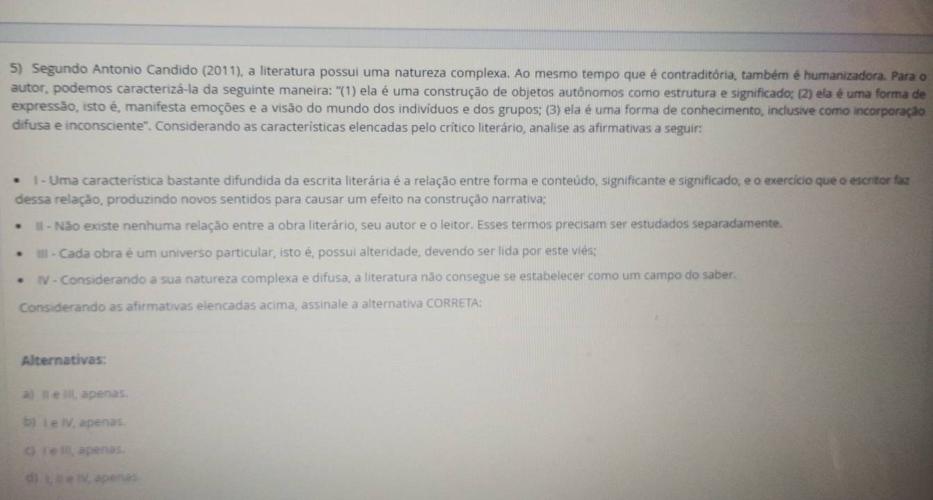 Segundo Antonio Candido (2011), a literatura possui uma natureza complexa. Ao mesmo tempo que é contraditória, também é humanizadora. Para o
autor, podemos caracterizá-la da seguinte maneira: ''(1) ela é uma construção de objetos autônomos como estrutura e significado; (2) ela é uma forma de
expressão, isto é, manifesta emoções e a visão do mundo dos indivíduos e dos grupos; (3) ela é uma forma de conhecimento, inclusive como incorporação
difusa e inconsciente'. Considerando as características elencadas pelo crítico literário, analise as afirmativas a seguir:
I - Uma característica bastante difundida da escrita literária é a relação entre forma e conteúdo, significante e significado, e o exercício que o escritor faz
dessa relação, produzindo novos sentidos para causar um efeito na construção narrativa;
II - Não existe nenhuma relação entre a obra literário, seu autor e o leitor. Esses termos precisam ser estudados separadamente.
I - Cada obra é um universo particular, isto é, possui alteridade, devendo ser lida por este viés;
IV - Considerando a sua natureza complexa e difusa, a literatura não consegue se estabelecer como um campo do saber.
Considerando as afirmativas elencadas acima, assinale a alternativa CORRETA:
Alternativas:
a) Il e ill, apenas.
b) I e IV, apenas.
c) Ie Ill, apenas.
d). I, il e IV, apenas.