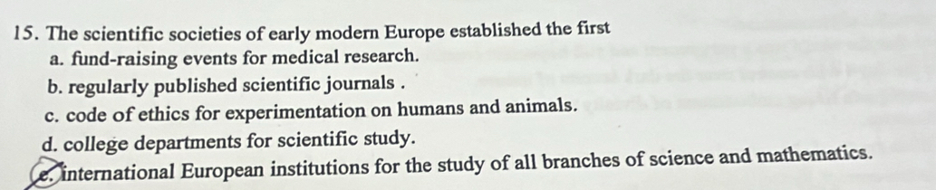 The scientific societies of early modern Europe established the first
a. fund-raising events for medical research.
b. regularly published scientific journals .
c. code of ethics for experimentation on humans and animals.
d. college departments for scientific study.
e. international European institutions for the study of all branches of science and mathematics.