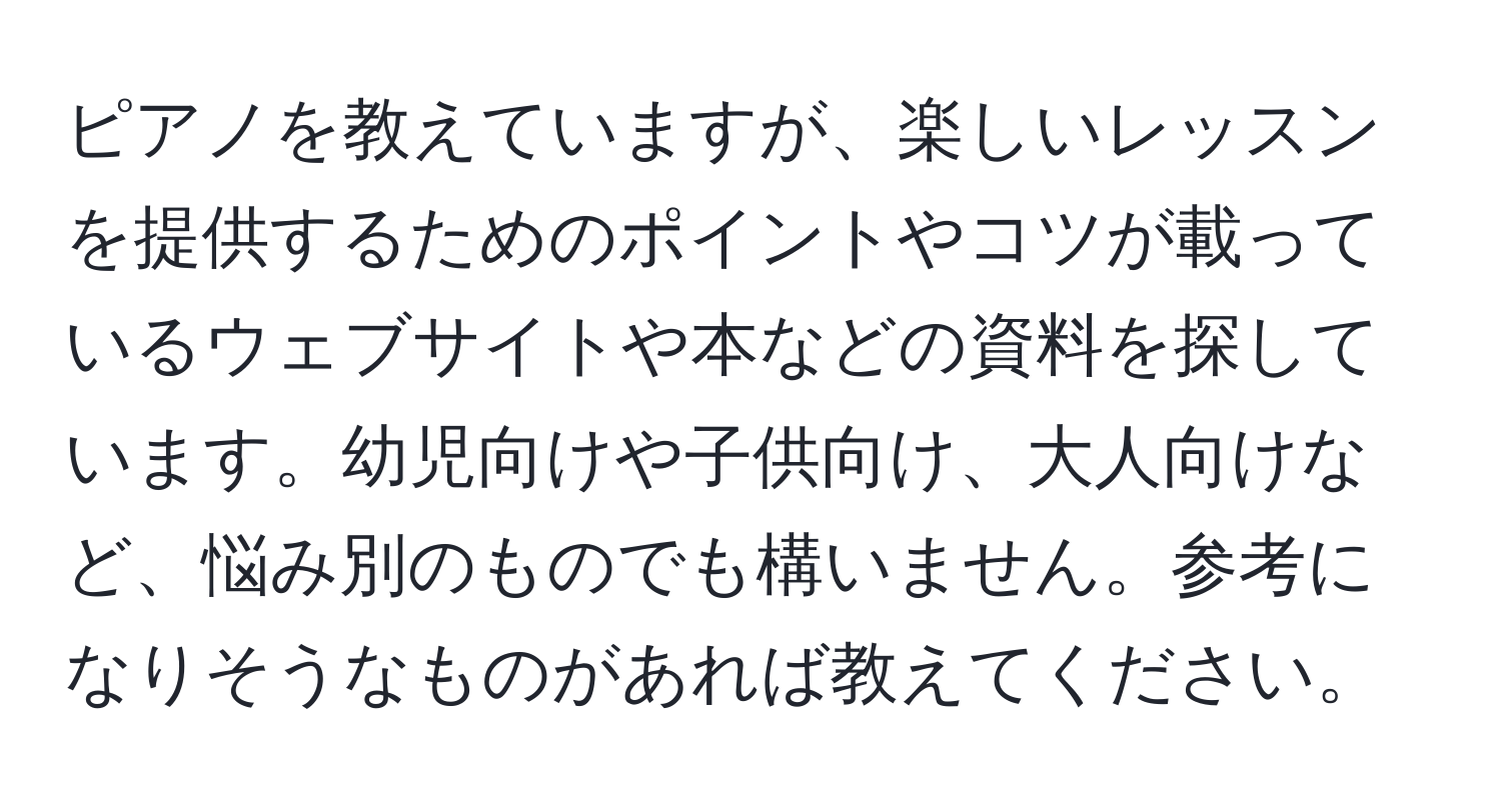 ピアノを教えていますが、楽しいレッスンを提供するためのポイントやコツが載っているウェブサイトや本などの資料を探しています。幼児向けや子供向け、大人向けなど、悩み別のものでも構いません。参考になりそうなものがあれば教えてください。