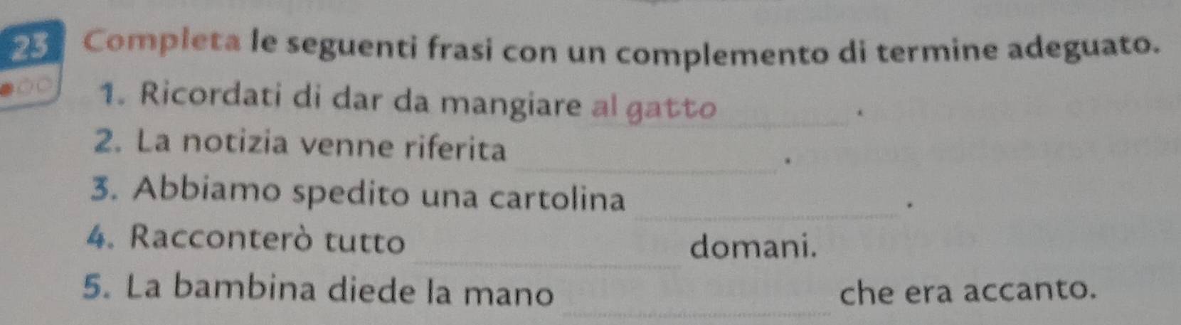 Completa le seguenti frasi con un complemento di termine adeguato. 
OC 1. Ricordati di dar da mangiare al gatto_ 
. 
2. La notizia venne riferita 
_. 
3. Abbiamo spedito una cartolina 
_. 
_ 
4. Racconterò tutto 
domani. 
_ 
5. La bambina diede la mano che era accanto.