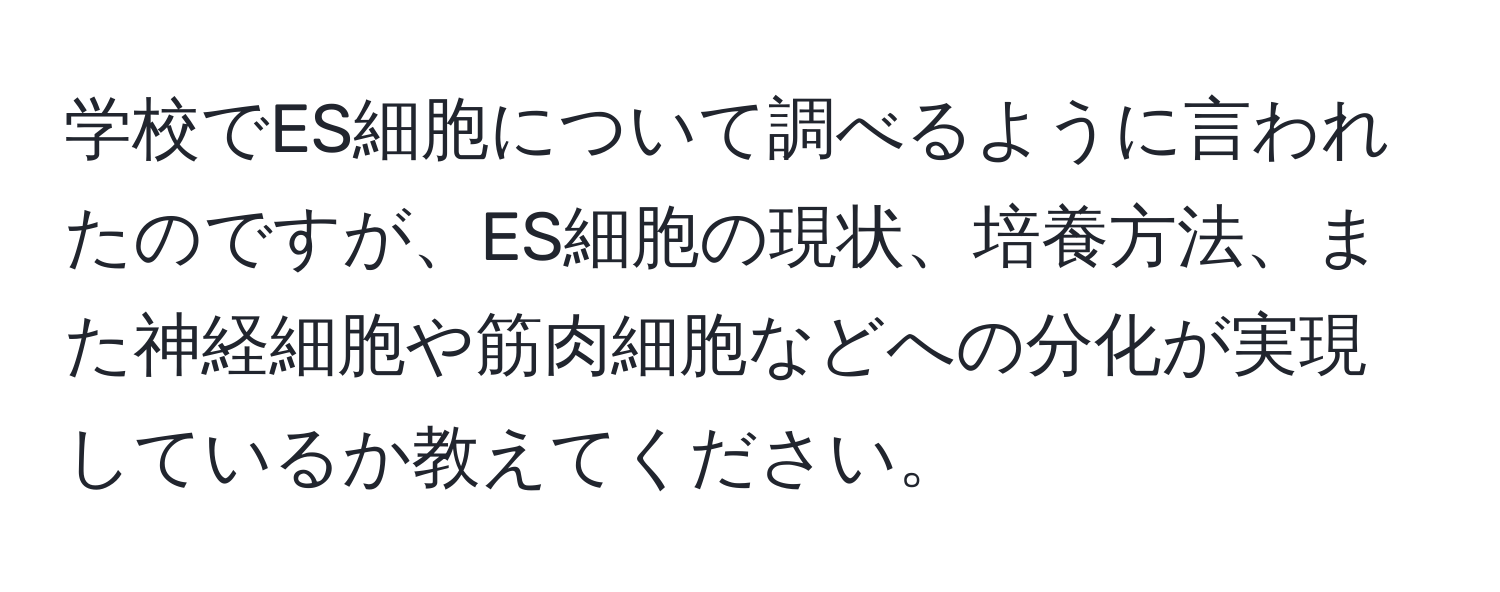 学校でES細胞について調べるように言われたのですが、ES細胞の現状、培養方法、また神経細胞や筋肉細胞などへの分化が実現しているか教えてください。