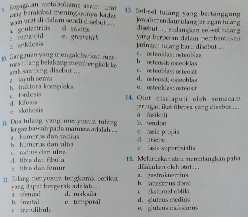 Kegagalan metabolisme asam urat 13. Sel-sel tulang yang bertanggung
yang berakibat meningkatnya kadar jawab mendaur ulang jaringan tulang
asam urat di dalam sendi disebut .... disebut ..., sedangkan sel-sel tulang
a. goutartritis d. rakitis
b. rematoid e. greenstick yang berperan dalam pembentukan
c. ankilosis
jaringan tulang baru disebut ....
10. Gangguan yang mengakibatkan ruas- a. osteoklas; osteoblas
ruas tulang belakang membengkok ke b. osteosit; osteoklas
arah samping disebut ....
c. osteoblas; osteosit
a. layuh semu d. osteosit; osteoblas
b. fraktura kompleks e. osteoklas; osteosit
c. lordosis
d. kifosis
14. Otot diselaputi oleh semacam
e. skoliosis
jaringan ikat fibrosa yang disebut ....
a. fasikuli
11. Dua tulang yang menyusun tulang b. tendon
lengan bawah pada manusia adalah .... c. fasia propia
a. humerus dan radius d. insersi
b. humerus dan ulna
c. radius dan ulna
e. fasia superfisialis
d. tibia dan fibula 15. Meluruskan atau merentangkan paha
e. tibia dan femur dilakukan oleh otot ....
12. Tulang penyusun tengkorak berikut a. gastroknemius
yang dapat bergerak adalah ....
b. latissimus dorsi
a. sfenoid d. maksila c. eksternal obliki
b. frontal e. temporal d. gluteus medius
c. mandibula e. gluteus maksimus