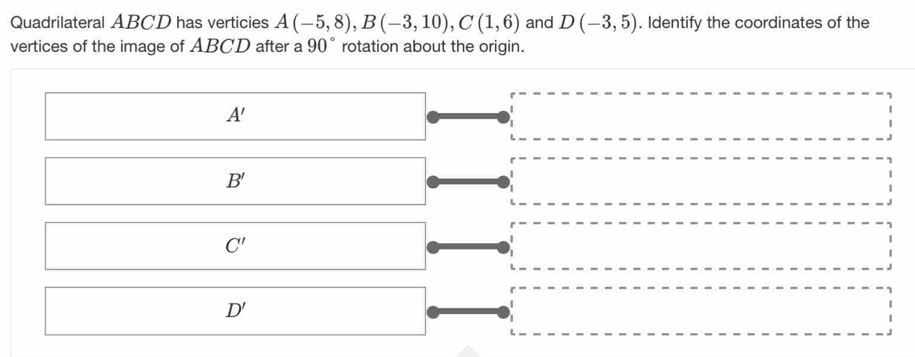 Quadrilateral ABCD has verticies A(-5,8), B(-3,10), C(1,6) and D(-3,5). Identify the coordinates of the
vertices of the image of ABCD after a 90° rotation about the origin.
A'
B'
C'
D '