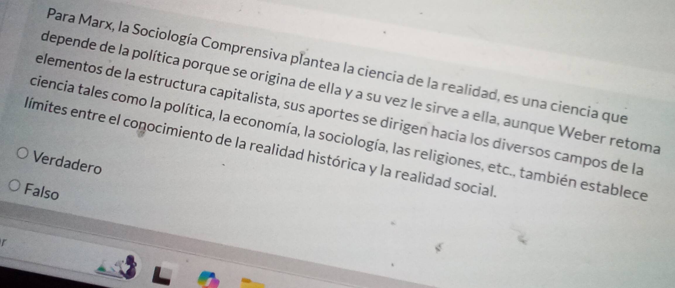 Para Marx, la Sociología Comprensiva plantea la ciencia de la realidad, es una ciencia que
depende de la política porque se origina de ella y a su vez le sirve a ella, aunque Weber retoma
elementos de la estructura capitalista, sus aportes se dirigen hacia los diversos campos de la
ciencia tales como la política, la economía, la sociología, las religiones, etc., también establece
límites entre el conocimiento de la realidad histórica y la realidad social
Verdadero
Falso
r