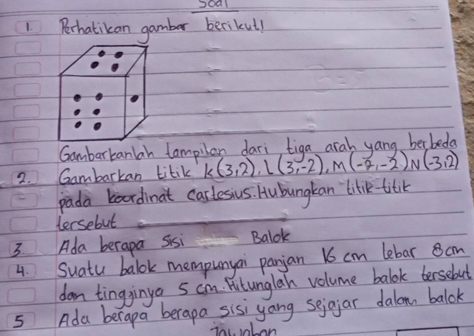 Perhatikan gambar berikul! 
Gambarkanlah tampilan dari, tiga arah yang berbeda 
2. Gambarkan titik k(3,2), l(3,-2), M(-2,-2)N(-3,2)
pada baordinat carlesius. Hubungkan lilik titik 
tersebut 
3. Ada berapa Sisi 
Balok 
4. Suatu balok mempunyai panjan 16 cm lebar cm
dan tingginya 5 cm. Hutunglan volume balok tersebut 
5 Ada berapa berapa sisiyang sejgjar dalomn balok 
iacaben