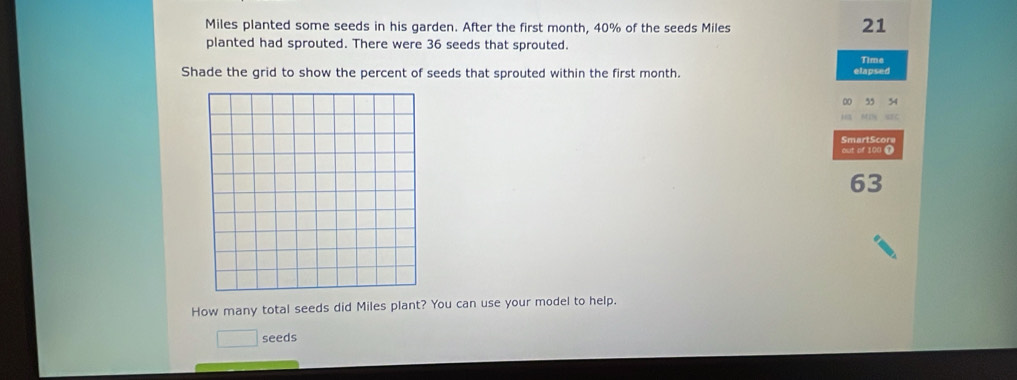 Miles planted some seeds in his garden. After the first month, 40% of the seeds Miles
21
planted had sprouted. There were 36 seeds that sprouted. 
Time 
Shade the grid to show the percent of seeds that sprouted within the first month. elapsed 
00 35 34
HB MIN SEC 
SmartScore 
out of 100 t
63
How many total seeds did Miles plant? You can use your model to help. 
seeds