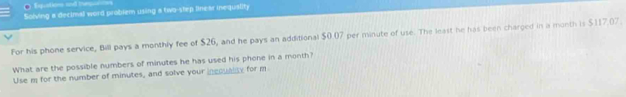 Equations and ieqin 
Solving a decimal word problem using a two-step linear inequality 
For his phone service, Bill pays a monthly fee of $26, and he pays an additional $0.07 per minute of use. The least he has been charged in a month is $117.07. 
What are the possible numbers of minutes he has used his phone in a month? 
Use m for the number of minutes, and solve your inequality for m