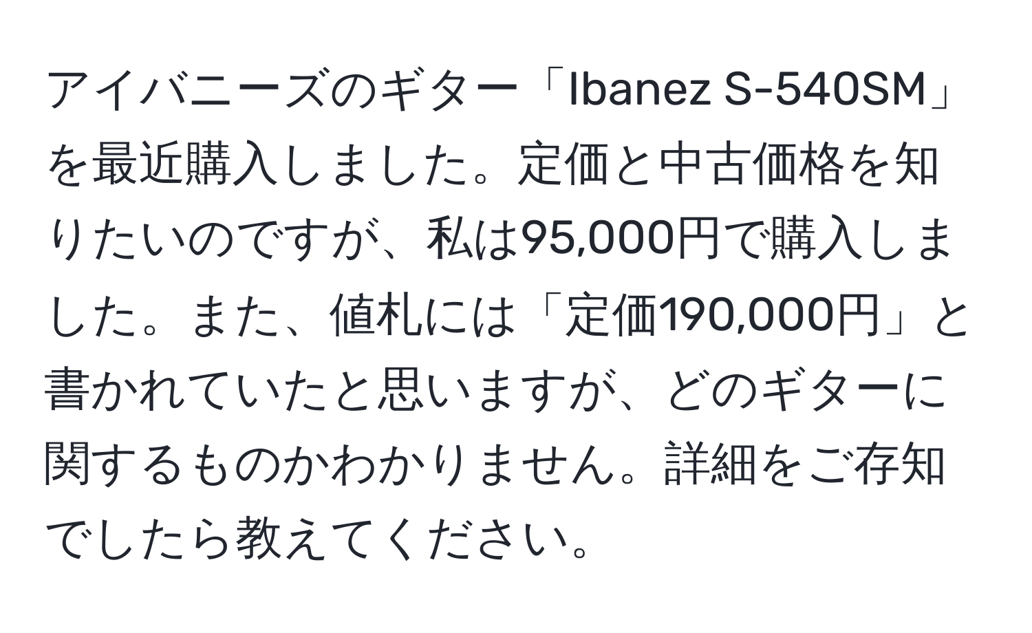 アイバニーズのギター「Ibanez S-540SM」を最近購入しました。定価と中古価格を知りたいのですが、私は95,000円で購入しました。また、値札には「定価190,000円」と書かれていたと思いますが、どのギターに関するものかわかりません。詳細をご存知でしたら教えてください。