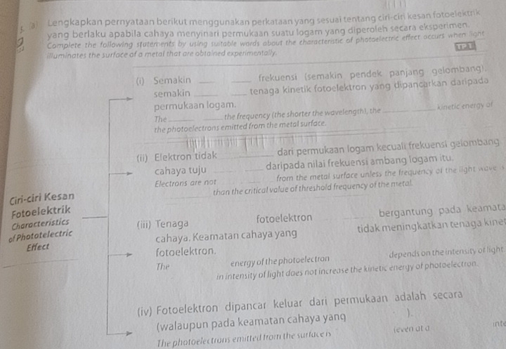 Lengkapkan pernyataan berikut menggunakan perkataan yang sesuai tentang ciri-ciri kesan fotoelektrik 
yang berlaku apabila cahaya menyinari permukaan suatu logam yang diperoleh secara eksperimen. 
Complete the following stutements by using suitable wards about the characteristic of photoelectric effect accurs when light 
illuminates the surface of a metal that are obtained experimentally. TPT 
(i) Semakin __frekuensi (semakin pendek panjang gelombang). 
semakin ___tenaga kinetik fotoelektron yang dipancarkan daripada 
permukaan logam. 
The __the frequency (the shorter the wavelength), the _kinetic energy of 
the photoelectrons emitted from the metal surface. 
(ii) Elektron tidak_ dari permukaan logam kecuali frekuensi gelombang 
cahaya tuju _daripada nilai frekuensi ambang logam itu. 
Electrons are not from the metal surface unless the frequency of the light wave 
Ciri-ciri Kesan _than the critical value of threshold frequency of the metal. 
Fotoelektrik 
Characteristics (iii) Tenaga fotoelektron bergantung pada keamata 
Effect cahaya. Keamatan cahaya yang tidak meningkatkan tenaga kine 
of Phototelectric 
_ 
fotoelektron. 
The energy of the photoelectron depends on the intensity of light 
in intensity of light daes not increase the kinetic energy of photaelectron. 
(iv) Fotoelektron dipancar keluar dari permukaan adalah secara 
(walaupun pada keamatan cahaya yanq ). 
The photoelectrons emitted from the surface is leven at a inte